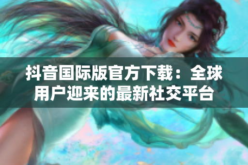 抖音國際版官方下載：全球用戶迎來的最新社交平臺