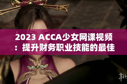 2023 ACCA少女網課視頻：提升財務職業技能的最佳學習選擇