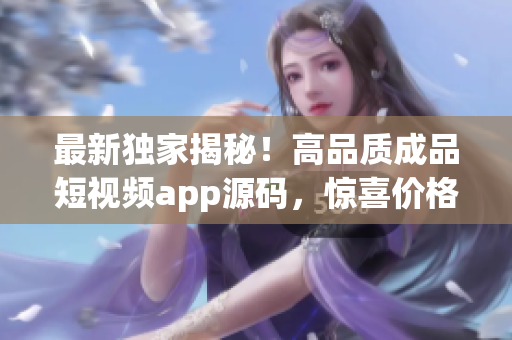 最新獨家揭秘！高品質成品短視頻app源碼，驚喜價格揭曉！