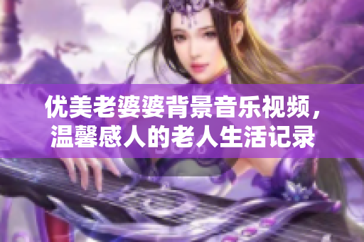 優(yōu)美老婆婆背景音樂視頻，溫馨感人的老人生活記錄