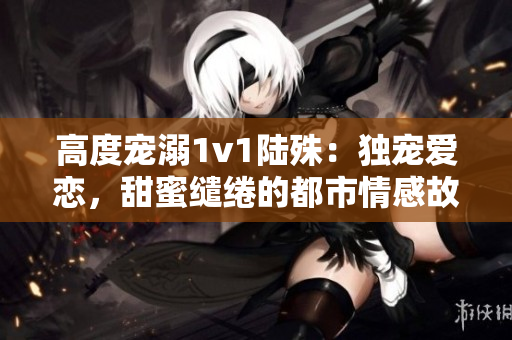 高度寵溺1v1陸殊：獨寵愛戀，甜蜜繾綣的都市情感故事