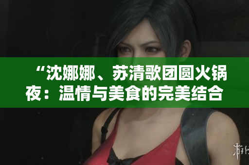 “沈娜娜、蘇清歌團圓火鍋夜：溫情與美食的完美結合”