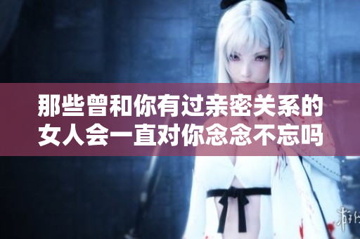 那些曾和你有過親密關系的女人會一直對你念念不忘嗎？