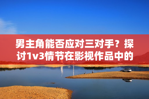 男主角能否應對三對手？探討1v3情節(jié)在影視作品中的呈現(xiàn)