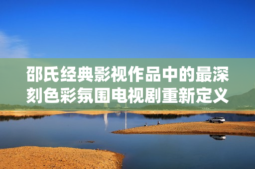 邵氏經(jīng)典影視作品中的最深刻色彩氛圍電視劇重新定義傳統(tǒng)題材