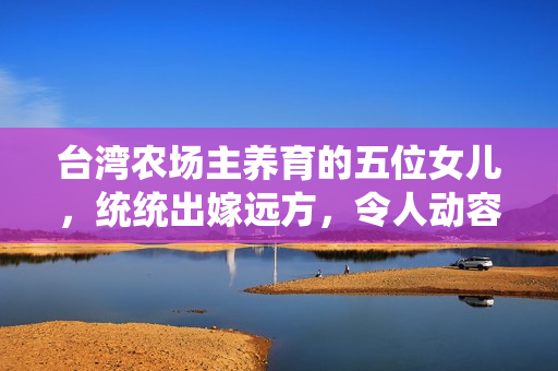 臺灣農場主養育的五位女兒，統統出嫁遠方，令人動容