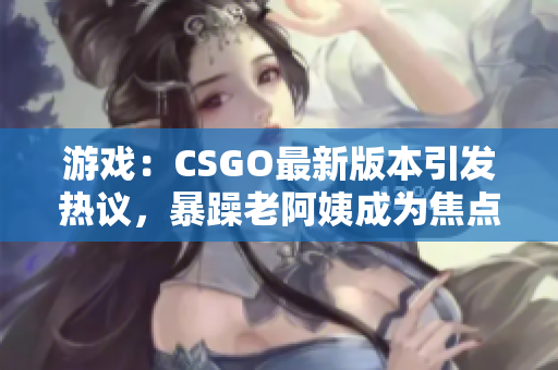 游戲：CSGO最新版本引發(fā)熱議，暴躁老阿姨成為焦點(diǎn)