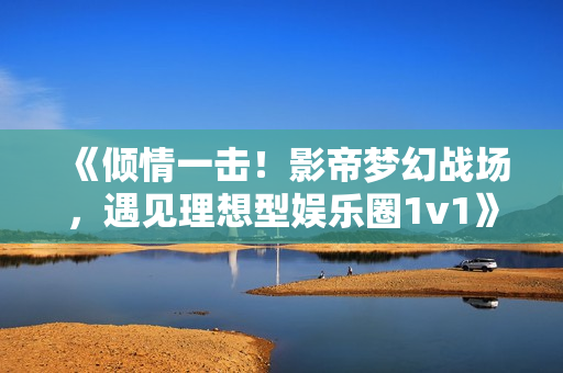 《傾情一擊！影帝夢幻戰場，遇見理想型娛樂圈1v1》