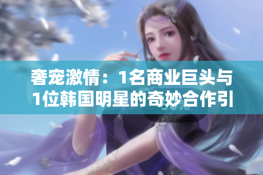 奢寵激情：1名商業(yè)巨頭與1位韓國(guó)明星的奇妙合作引發(fā)深思