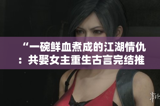 “一碗鮮血煮成的江湖情仇：共娶女主重生古言完結推薦”