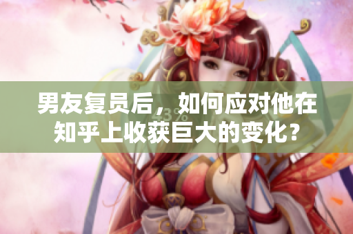 男友復員后，如何應對他在知乎上收獲巨大的變化？