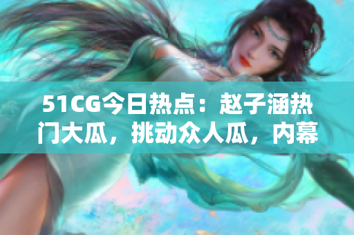51CG今日熱點：趙子涵熱門大瓜，挑動眾人瓜，內幕曝光!