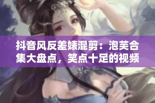 抖音風反差婊混剪：泡芙合集大盤點，笑點十足的視頻集錦