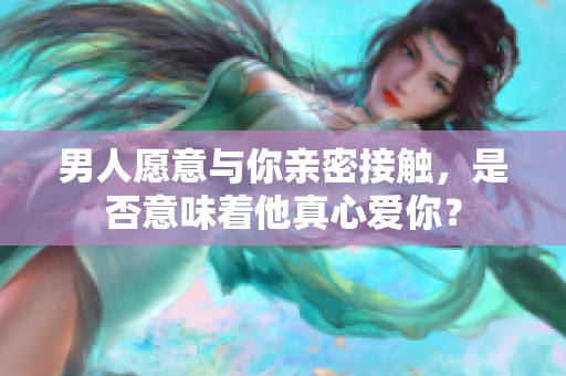 男人愿意與你親密接觸，是否意味著他真心愛你？