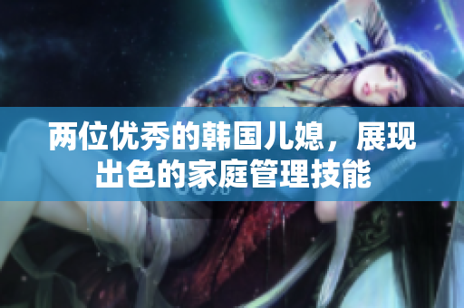 兩位優(yōu)秀的韓國兒媳，展現(xiàn)出色的家庭管理技能