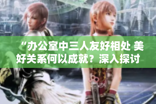 “辦公室中三人友好相處 美好關(guān)系何以成就？深入探討”