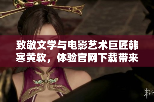 致敬文學與電影藝術巨匠韓寒黃軟，體驗官網下載帶來的驚喜與感動