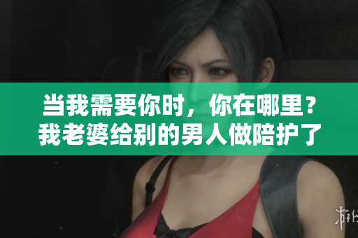 當我需要你時，你在哪里？我老婆給別的男人做陪護了