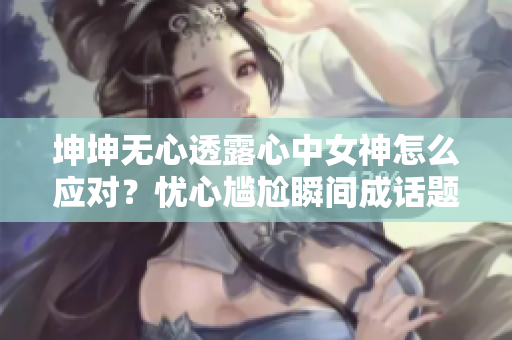 坤坤無(wú)心透露心中女神怎么應(yīng)對(duì)？憂(yōu)心尷尬瞬間成話(huà)題！