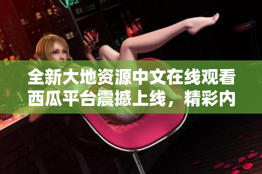 全新大地資源中文在線觀看西瓜平臺(tái)震撼上線，精彩內(nèi)容盡在眼前
