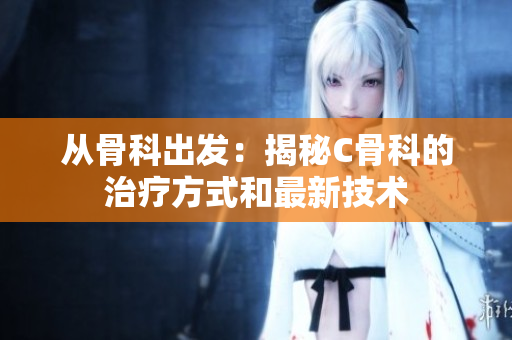 從骨科出發(fā)：揭秘C骨科的治療方式和最新技術(shù)