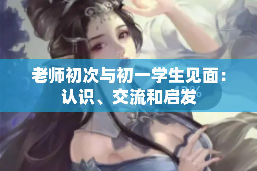 老師初次與初一學(xué)生見面：認(rèn)識(shí)、交流和啟發(fā)