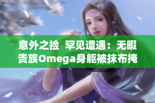 意外之撿  罕見遭遇：無暇貴族Omega身軀被抹布掩蓋