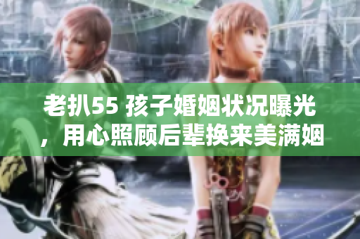 老扒55 孩子婚姻狀況曝光，用心照顧后輩換來美滿姻緣