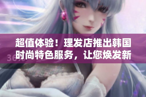 超值體驗！理發店推出韓國時尚特色服務，讓您煥發新顏