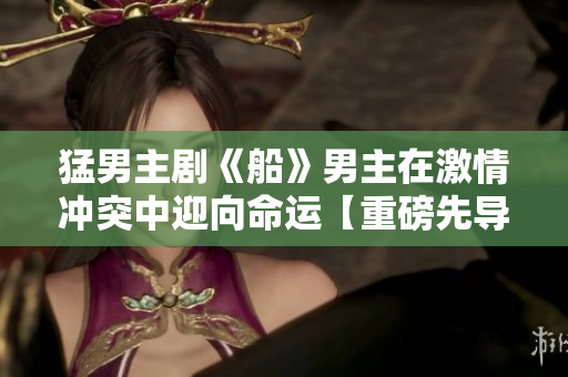 猛男主劇《船》男主在激情沖突中迎向命運【重磅先導】