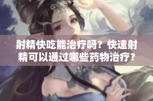 射精快吃能治療嗎？快速射精可以通過哪些藥物治療？