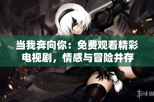 當我奔向你：免費觀看精彩電視劇，情感與冒險并存