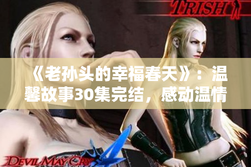 《老孫頭的幸福春天》：溫馨故事30集完結(jié)，感動(dòng)溫情再現(xiàn)