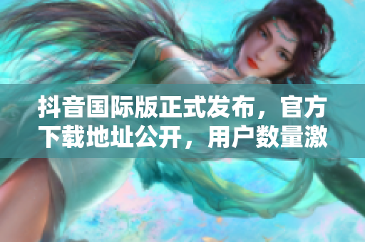 抖音國際版正式發(fā)布，官方下載地址公開，用戶數(shù)量激增