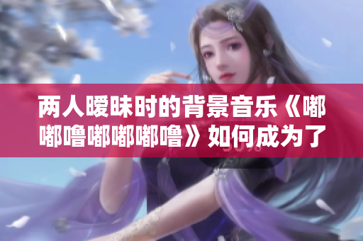 兩人曖昧?xí)r的背景音樂(lè)《嘟嘟嚕嘟嘟嘟嚕》如何成為了人們的共鳴
