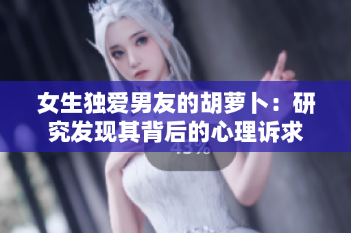 女生獨(dú)愛(ài)男友的胡蘿卜：研究發(fā)現(xiàn)其背后的心理訴求