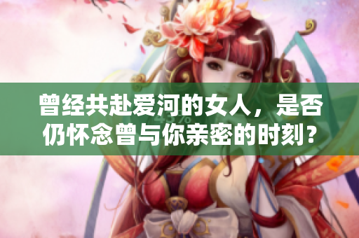 曾經共赴愛河的女人，是否仍懷念曾與你親密的時刻？