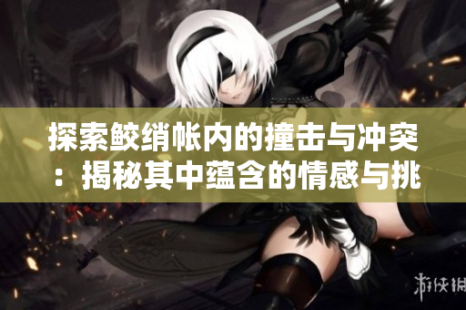 探索鮫綃帳內的撞擊與沖突：揭秘其中蘊含的情感與挑戰