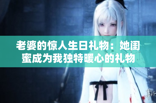 老婆的驚人生日禮物：她閨蜜成為我獨(dú)特暖心的禮物
