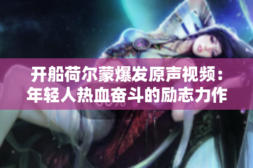 開船荷爾蒙爆發(fā)原聲視頻：年輕人熱血奮斗的勵志力作