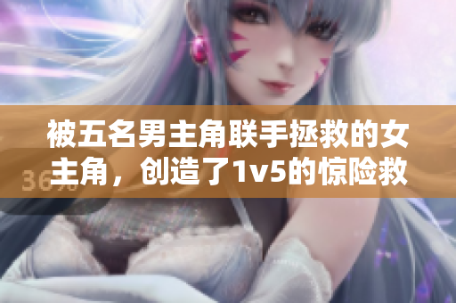 被五名男主角聯手拯救的女主角，創造了1v5的驚險救援奇跡