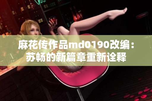 麻花傳作品md0190改編：蘇暢的新篇章重新詮釋