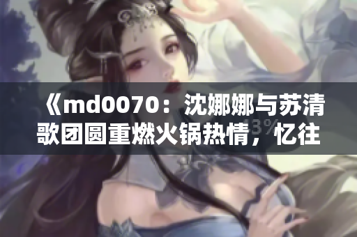 《md0070：沈娜娜與蘇清歌團圓重燃火鍋熱情，憶往昔情誼》