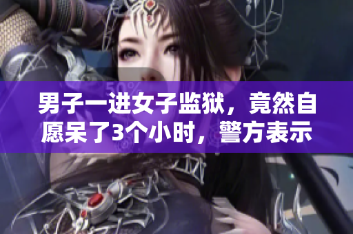 男子一進女子監(jiān)獄，竟然自愿呆了3個小時，警方表示震驚