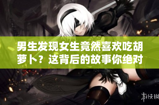 男生發現女生竟然喜歡吃胡蘿卜？這背后的故事你絕對想看！