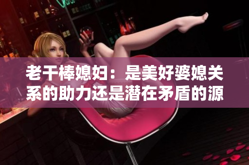 老干棒媳婦：是美好婆媳關系的助力還是潛在矛盾的源頭？