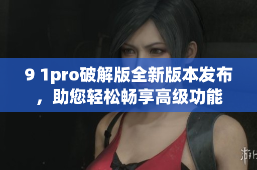 9 1pro破解版全新版本發(fā)布，助您輕松暢享高級功能