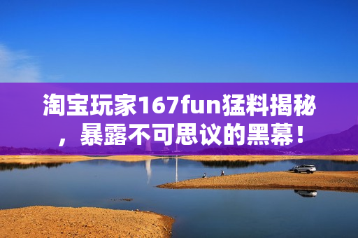 淘寶玩家167fun猛料揭秘，暴露不可思議的黑幕！