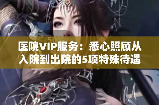 醫院VIP服務：悉心照顧從入院到出院的5項特殊待遇