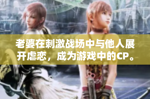 老婆在刺激戰場中與他人展開虐戀，成為游戲中的CP。